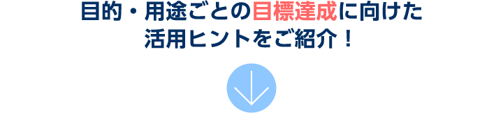 目的・用途ごとの目標達成に向けた活用ヒントをご紹介！