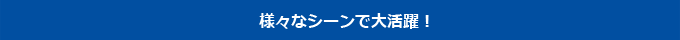 様々なシーンで大活躍！